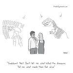 cartoon - "Goddamit Neil! Don't tell me what killed the dinosaurs. Tell me what made them feel alive." (by Jacob Samuel)